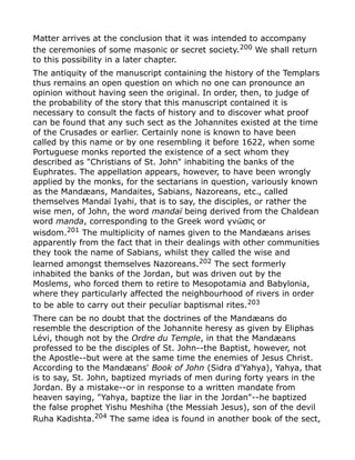 Matter arrives at the conclusion that it was intended to accompany
the ceremonies of some masonic or secret society.200
We shall return
to this possibility in a later chapter.
The antiquity of the manuscript containing the history of the Templars
thus remains an open question on which no one can pronounce an
opinion without having seen the original. In order, then, to judge of
the probability of the story that this manuscript contained it is
necessary to consult the facts of history and to discover what proof
can be found that any such sect as the Johannites existed at the time
of the Crusades or earlier. Certainly none is known to have been
called by this name or by one resembling it before 1622, when some
Portuguese monks reported the existence of a sect whom they
described as "Christians of St. John" inhabiting the banks of the
Euphrates. The appellation appears, however, to have been wrongly
applied by the monks, for the sectarians in question, variously known
as the Mandæans, Mandaites, Sabians, Nazoreans, etc., called
themselves Mandaï Iyahi, that is to say, the disciples, or rather the
wise men, of John, the word mandaï being derived from the Chaldean
word manda, corresponding to the Greek word γν σις orῶ
wisdom.201
The multiplicity of names given to the Mandæans arises
apparently from the fact that in their dealings with other communities
they took the name of Sabians, whilst they called the wise and
learned amongst themselves Nazoreans.202
The sect formerly
inhabited the banks of the Jordan, but was driven out by the
Moslems, who forced them to retire to Mesopotamia and Babylonia,
where they particularly affected the neighbourhood of rivers in order
to be able to carry out their peculiar baptismal rites.203
There can be no doubt that the doctrines of the Mandæans do
resemble the description of the Johannite heresy as given by Eliphas
Lévi, though not by the Ordre du Temple, in that the Mandæans
professed to be the disciples of St. John--the Baptist, however, not
the Apostle--but were at the same time the enemies of Jesus Christ.
According to the Mandæans' Book of John (Sidra d'Yahya), Yahya, that
is to say, St. John, baptized myriads of men during forty years in the
Jordan. By a mistake--or in response to a written mandate from
heaven saying, "Yahya, baptize the liar in the Jordan"--he baptized
the false prophet Yishu Meshiha (the Messiah Jesus), son of the devil
Ruha Kadishta.204
The same idea is found in another book of the sect,
 
