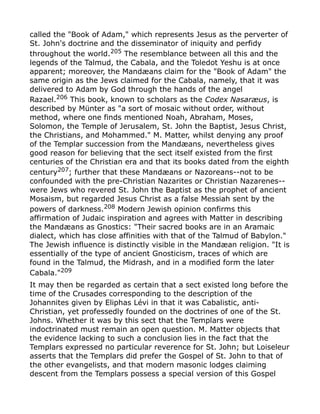 called the "Book of Adam," which represents Jesus as the perverter of
St. John's doctrine and the disseminator of iniquity and perfidy
throughout the world.205
The resemblance between all this and the
legends of the Talmud, the Cabala, and the Toledot Yeshu is at once
apparent; moreover, the Mandæans claim for the "Book of Adam" the
same origin as the Jews claimed for the Cabala, namely, that it was
delivered to Adam by God through the hands of the angel
Razael.206 This book, known to scholars as the Codex Nasaræus, is
described by Münter as "a sort of mosaic without order, without
method, where one finds mentioned Noah, Abraham, Moses,
Solomon, the Temple of Jerusalem, St. John the Baptist, Jesus Christ,
the Christians, and Mohammed." M. Matter, whilst denying any proof
of the Templar succession from the Mandæans, nevertheless gives
good reason for believing that the sect itself existed from the first
centuries of the Christian era and that its books dated from the eighth
century207
; further that these Mandæans or Nazoreans--not to be
confounded with the pre-Christian Nazarites or Christian Nazarenes--
were Jews who revered St. John the Baptist as the prophet of ancient
Mosaism, but regarded Jesus Christ as a false Messiah sent by the
powers of darkness.208
Modern Jewish opinion confirms this
affirmation of Judaic inspiration and agrees with Matter in describing
the Mandæans as Gnostics: "Their sacred books are in an Aramaic
dialect, which has close affinities with that of the Talmud of Babylon."
The Jewish influence is distinctly visible in the Mandæan religion. "It is
essentially of the type of ancient Gnosticism, traces of which are
found in the Talmud, the Midrash, and in a modified form the later
Cabala."209
It may then be regarded as certain that a sect existed long before the
time of the Crusades corresponding to the description of the
Johannites given by Eliphas Lévi in that it was Cabalistic, anti-
Christian, yet professedly founded on the doctrines of one of the St.
Johns. Whether it was by this sect that the Templars were
indoctrinated must remain an open question. M. Matter objects that
the evidence lacking to such a conclusion lies in the fact that the
Templars expressed no particular reverence for St. John; but Loiseleur
asserts that the Templars did prefer the Gospel of St. John to that of
the other evangelists, and that modern masonic lodges claiming
descent from the Templars possess a special version of this Gospel
 