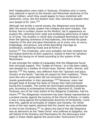 their headquarters were really in Toulouse. Christians only in name,
they adhered in secret to the Gnostic and Manichean doctrines of the
earlier Cathari, which they would appear to have combined with
Johannism, since, like this Eastern sect, they claimed to possess their
own Gospel of St. John.216
Although not strictly a secret society, the Albigenses were divided
after the secret society system into initiates and semi-initiates. The
former, few in number, known as the Perfecti, led in appearance an
austere life, refraining from meat and professing abhorrence of oaths
or of lying. The mystery in which they enveloped themselves won for
them the adoring reverence of theCredentes, who formed the great
majority of the sect and gave themselves up to every vice, to usury,
brigandage, and perjury, and whilst describing marriage as
prostitution, condoning incest and all forms of
licence.217
The Credentes, who were probably not fully initiated into
the Dualist doctrines of their superiors, looked to them for salvation
through the laying-on of hands according to the system of the
Manicheans.
It was amongst the nobles of Languedoc that the Albigenses found
their principal support. This "Judæa of France," as it has been called,
was peopled by a medley of mixed races, Iberian, Gallic, Roman, and
Semitic.218
The nobles, very different from the "ignorant and pious
chivalry of the North," had lost all respect for their traditions. "There
were few who in going back did not encounter some Saracen or
Jewish grandmother in their genealogy."219
Moreover, many had
brought back to Europe the laxity of morals they had contracted
during the Crusades. The Comte de Comminges practised polygamy,
and, according to ecclesiastical chronicles, Raymond VI, Comte de
Toulouse, one of the most ardent of the Albigense Credentes, had his
harem.220
The Albigensian movement has been falsely represented as
a protest merely against the tyranny of the Church of Rome; in reality
it was a rising against the fundamental doctrines of Christianity--more
than this, against all principles of religion and morality. For whilst
some of the sect openly declared that the Jewish law was preferable
to that of the Christians,221 to others the God of the Old Testament
was as abhorrent as the "false Christ" who suffered at Golgotha; the
old hatred of the Gnostics and Manicheans for the demiurgus lived
again in these rebels against the social order. Forerunners of the
 