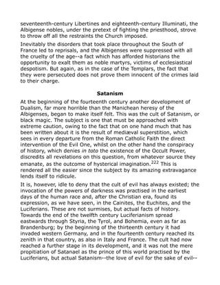 seventeenth-century Libertines and eighteenth-century Illuminati, the
Albigense nobles, under the pretext of fighting the priesthood, strove
to throw off all the restraints the Church imposed.
Inevitably the disorders that took place throughout the South of
France led to reprisals, and the Albigenses were suppressed with all
the cruelty of the age--a fact which has afforded historians the
opportunity to exalt them as noble martyrs, victims of ecclesiastical
despotism. But again, as in the case of the Templars, the fact that
they were persecuted does not prove them innocent of the crimes laid
to their charge.
Satanism
At the beginning of the fourteenth century another development of
Dualism, far more horrible than the Manichean heresy of the
Albigenses, began to make itself felt. This was the cult of Satanism, or
black magic. The subject is one that must be approached with
extreme caution, owing to the fact that on one hand much that has
been written about it is the result of mediæval superstition, which
sees in every departure from the Roman Catholic Faith the direct
intervention of the Evil One, whilst on the other hand the conspiracy
of history, which denies in toto the existence of the Occult Power,
discredits all revelations on this question, from whatever source they
emanate, as the outcome of hysterical imagination.222
This is
rendered all the easier since the subject by its amazing extravagance
lends itself to ridicule.
It is, however, idle to deny that the cult of evil has always existed; the
invocation of the powers of darkness was practised in the earliest
days of the human race and, after the Christian era, found its
expression, as we have seen, in the Cainites, the Euchites, and the
Luciferians. These are not surmises, but actual facts of history.
Towards the end of the twelfth century Luciferianism spread
eastwards through Styria, the Tyrol, and Bohemia, even as far as
Brandenburg; by the beginning of the thirteenth century it had
invaded western Germany, and in the fourteenth century reached its
zenith in that country, as also in Italy and France. The cult had now
reached a further stage in its development, and it was not the mere
propitiation of Satanael as the prince of this world practised by the
Luciferians, but actual Satanism--the love of evil for the sake of evil--
 
