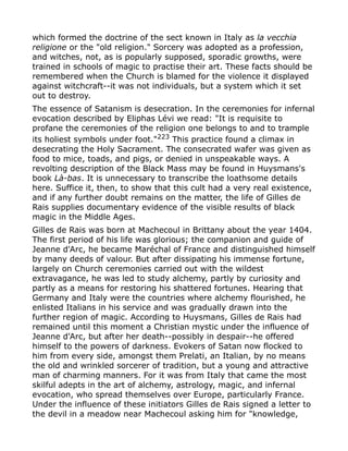 which formed the doctrine of the sect known in Italy as la vecchia
religione or the "old religion." Sorcery was adopted as a profession,
and witches, not, as is popularly supposed, sporadic growths, were
trained in schools of magic to practise their art. These facts should be
remembered when the Church is blamed for the violence it displayed
against witchcraft--it was not individuals, but a system which it set
out to destroy.
The essence of Satanism is desecration. In the ceremonies for infernal
evocation described by Eliphas Lévi we read: "It is requisite to
profane the ceremonies of the religion one belongs to and to trample
its holiest symbols under foot."223
This practice found a climax in
desecrating the Holy Sacrament. The consecrated wafer was given as
food to mice, toads, and pigs, or denied in unspeakable ways. A
revolting description of the Black Mass may be found in Huysmans's
book Là-bas. It is unnecessary to transcribe the loathsome details
here. Suffice it, then, to show that this cult had a very real existence,
and if any further doubt remains on the matter, the life of Gilles de
Rais supplies documentary evidence of the visible results of black
magic in the Middle Ages.
Gilles de Rais was born at Machecoul in Brittany about the year 1404.
The first period of his life was glorious; the companion and guide of
Jeanne d'Arc, he became Maréchal of France and distinguished himself
by many deeds of valour. But after dissipating his immense fortune,
largely on Church ceremonies carried out with the wildest
extravagance, he was led to study alchemy, partly by curiosity and
partly as a means for restoring his shattered fortunes. Hearing that
Germany and Italy were the countries where alchemy flourished, he
enlisted Italians in his service and was gradually drawn into the
further region of magic. According to Huysmans, Gilles de Rais had
remained until this moment a Christian mystic under the influence of
Jeanne d'Arc, but after her death--possibly in despair--he offered
himself to the powers of darkness. Evokers of Satan now flocked to
him from every side, amongst them Prelati, an Italian, by no means
the old and wrinkled sorcerer of tradition, but a young and attractive
man of charming manners. For it was from Italy that came the most
skilful adepts in the art of alchemy, astrology, magic, and infernal
evocation, who spread themselves over Europe, particularly France.
Under the influence of these initiators Gilles de Rais signed a letter to
the devil in a meadow near Machecoul asking him for "knowledge,
 