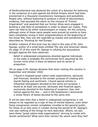of Northumberland was declared the victim of a delusion for believing
in the existence of a plot against the British Empire which had been
proclaimed in a thousand revolutionary harangues and pamphlets.
People who, without bothering to produce a shred of documentary
evidence, had sounded the alarm on the menace of "French
Imperialism" and asserted that our former Allies were engaged in
building a vast fleet of aeroplanes in order to attack our coasts. They
were not held to be either scaremongers or insane. On the contrary,
although some of these same people were proved by events to have
been completely wrong in their prognostications at the beginning of
the Great War, they are still regarded as oracles and sometimes even
described as "thinking for half Europe."
Another instance of this kind may be cited in the case of Mr. John
Spargo, author of a small book entitled The Jew and American Ideals.
On page 37 of this work Mr. Spargo in refuting the accusations
brought against the Jews observes:
Belief in widespread conspiracies directed against individuals
or the state is probably the commonest form assumed by the
human mind when it loses its balance and its sense of
proportion.
Yet on page 6 Mr. Spargo declares that when visiting this country in
September and October 1920:
I found in England great nation-wide organizations, obviously
well financed, devoted to the sinister purpose of creating anti-
Jewish feeling and sentiment. I found special articles in
influential newspapers devoted to the same evil purpose. I
found at at least one journal, obviously well financed again,
exclusively devoted to the fostering of suspicion, fear, and
hatred against the Jew ... and in the bookstores I discovered
a whole library of books devoted to the same end.
It will be seen then that a belief in widespread conspiracies is not
always to be regarded as a sign of loss of mental balance, even when
these conspiracies remain completely invisible to the general public.
For those of us who were in London during the period of Mr. Spargo's
visit saw nothing of the things he here describes. Where, we ask,
were these "great nation-wide organizations" striving to create anti-
Jewish sentiments? What were their names? By whom were they led?
 
