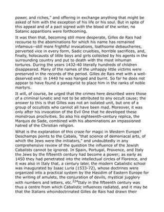 power, and riches," and offering in exchange anything that might be
asked of him with the exception of his life or his soul. But in spite of
this appeal and of a pact signed with the blood of the writer, no
Satanic apparitions were forthcoming.
It was then that, becoming still more desperate, Gilles de Rais had
recourse to the abominations for which his name has remained
infamous--still more frightful invocations, loathsome debaucheries,
perverted vice in every form, Sadic cruelties, horrible sacrifices, and,
finally, holocausts of little boys and girls collected by his agents in the
surrounding country and put to death with the most inhuman
tortures. During the years 1432-40 literally hundreds of children
disappeared. Many of the names of the unhappy little victims were
preserved in the records of the period. Gilles de Rais met with a well-
deserved end: in 1440 he was hanged and burnt. So far he does not
appear to have found a panegyrist to place him in the ranks of noble
martyrs.
It will, of course, be urged that the crimes here described were those
of a criminal lunatic and not to be attributed to any occult cause; the
answer to this is that Gilles was not an isolated unit, but one of a
group of occultists who cannot all have been mad. Moreover, it was
only after his invocation of the Evil One that he developed these
monstrous proclivities. So also his eighteenth-century replica, the
Marquis de Sade, combined with his abominations an impassioned
hatred of the Christian religion.
What is the explanation of this craze for magic in Western Europe?
Deschamps points to the Cabala, "that science of demoniacal arts, of
which the Jews were the initiators," and undoubtedly in any
comprehensive review of the question the influence of the Jewish
Cabalists cannot be ignored. In Spain, Portugal, Provence, and Italy
the Jews by the fifteenth century had become a power; as early as
1450 they had penetrated into the intellectual circles of Florence, and
it was also in Italy that, a century later, the modern Cabalistic school
was inaugurated by Isaac Luria (1533-72), whose doctrines were
organized into a practical system by the Hasidim of Eastern Europe for
the writing of amulets, the conjuration of devils, mystical jugglery
with numbers and letters, etc.224
Italy in the fifteenth century was
thus a centre from which Cabalistic influences radiated, and it may be
that the Italians whoindoctrinated Gilles de Rais had drawn their
 