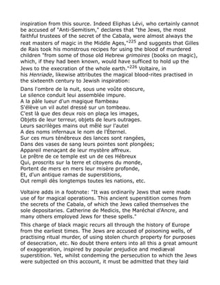 inspiration from this source. Indeed Eliphas Lévi, who certainly cannot
be accused of "Anti-Semitism," declares that "the Jews, the most
faithful trustees of the secret of the Cabala, were almost always the
reat masters of magic in the Middle Ages,"225
and suggests that Gilles
de Rais took his monstrous recipes for using the blood of murdered
children "from some of those old Hebrew grimoires (books on magic),
which, if they had been known, would have sufficed to hold up the
Jews to the execration of the whole earth."226 Voltaire, in
his Henriade, likewise attributes the magical blood-rites practised in
the sixteenth century to Jewish inspiration:
Dans l'ombre de la nuit, sous une voûte obscure,
Le silence conduit leui assemblée impure.
A la pàle lueur d'un magique flambeau
S'élève un vil autel dressé sur un tombeau.
C'est là que des deux rois on plaça les images,
Objets de leur terreur, objets de leurs outrages.
Leurs sacrilèges mains out mêlé sur l'autel
A des noms infernaux le nom de l'Éternel.
Sur ces murs ténébreux des lances sont rangées,
Dans des vases de sang leurs pointes sont plongées;
Appareil menaçant de leur mystère affreux.
Le prêtre de ce temple est un de ces Hébreux
Qui, proscrits sur la terre et citoyens du monde,
Portent de mers en mers leur misère profonde,
Et, d'un antique ramas de superstitions,
Out rempli dès longtemps toutes les nations, etc.
Voltaire adds in a footnote: "It was ordinarily Jews that were made
use of for magical operations. This ancient superstition comes from
the secrets of the Cabala, of which the Jews called themselves the
sole depositaries. Catherine de Medicis, the Maréchal d'Ancre, and
many others employed Jews for these spells."
This charge of black magic recurs all through the history of Europe
from the earliest times. The Jews are accused of poisoning wells, of
practising ritual murder, of using stolen church property for purposes
of desecration, etc. No doubt there enters into all this a great amount
of exaggeration, inspired by popular prejudice and mediæval
superstition. Yet, whilst condeming the persecution to which the Jews
were subjected on this account, it must be admitted that they laid
 