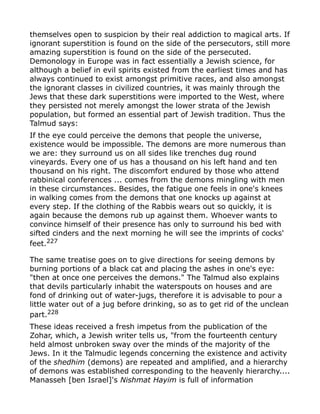 themselves open to suspicion by their real addiction to magical arts. If
ignorant superstition is found on the side of the persecutors, still more
amazing superstition is found on the side of the persecuted.
Demonology in Europe was in fact essentially a Jewish science, for
although a belief in evil spirits existed from the earliest times and has
always continued to exist amongst primitive races, and also amongst
the ignorant classes in civilized countries, it was mainly through the
Jews that these dark superstitions were imported to the West, where
they persisted not merely amongst the lower strata of the Jewish
population, but formed an essential part of Jewish tradition. Thus the
Talmud says:
If the eye could perceive the demons that people the universe,
existence would be impossible. The demons are more numerous than
we are: they surround us on all sides like trenches dug round
vineyards. Every one of us has a thousand on his left hand and ten
thousand on his right. The discomfort endured by those who attend
rabbinical conferences ... comes from the demons mingling with men
in these circumstances. Besides, the fatigue one feels in one's knees
in walking comes from the demons that one knocks up against at
every step. If the clothing of the Rabbis wears out so quickly, it is
again because the demons rub up against them. Whoever wants to
convince himself of their presence has only to surround his bed with
sifted cinders and the next morning he will see the imprints of cocks'
feet.227
The same treatise goes on to give directions for seeing demons by
burning portions of a black cat and placing the ashes in one's eye:
"then at once one perceives the demons." The Talmud also explains
that devils particularly inhabit the waterspouts on houses and are
fond of drinking out of water-jugs, therefore it is advisable to pour a
little water out of a jug before drinking, so as to get rid of the unclean
part.228
These ideas received a fresh impetus from the publication of the
Zohar, which, a Jewish writer tells us, "from the fourteenth century
held almost unbroken sway over the minds of the majority of the
Jews. In it the Talmudic legends concerning the existence and activity
of the shedhim (demons) are repeated and amplified, and a hierarchy
of demons was established corresponding to the heavenly hierarchy....
Manasseh [ben Israel]'s Nishmat Hayim is full of information
 