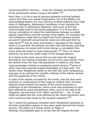 concerning belief in demons.... Even the scholarly and learned Rabbis
of the seventeenth century clung to the belief."229
Here, then, it is not a case of ignorant peasants evolving fantastic
visions from their own scared imaginations, but of the Rabbis, the
acknowledged leaders of a race claiming civilized traditions and a high
order of intelligence, deliberately inculcating in their disciples the
perpetual fear of demoniacal influences. How much of this fear
communicated itself to the Gentile population? It is at any rate a
curious coincidence to notice the resemblances between so-called
popular superstitions and the writings of the Rabbis. For example, the
vile confessions made both by Scotch and French peasant women
accused of witchcraft concerning the nocturnal visits paid them by
male devils230
find an exact counterpart in passages of the Cabala,
where it is said that "the demons are both male and female, and they
also endeavour to consort with human beings--a conception from
which arises the belief in incubi andsuccubæ."231
Thus, on Jewish
authority, we learn the Judaic origin of this strange delusion.
It is clearly to the same source that we may trace the magical
formulæ for the healing of diseases current at the same period. From
the earliest times the Jews had specialized in medicine, and many
royal personages insisted on employing Jewish doctors,232
some of
whom may have acquired medical knowledge of a high order. The
Jewish writer Margoliouth dwells on this fact with some complacency,
and goes on to contrast the scientific methods of the Hebrew doctors
with the quackeries of the monks:
In spite of the reports circulated by the monks, that the Jews were
sorcerers (in consequence of their superior medical skill), Christian
patients would frequent the houses of the Jewish physicians in
preference to the monasteries, where cures were pretended to have
been effected by some extraordinary relics, such as the nails of St.
Augustine, the extremity of St. Peter's second toe, ... etc. It need
hardly be added that the cures effected by the Jewish physicians were
more numerous than those by the monkish impostors.233
Yet in reality the grotesque remedies which Margoliouth attributes to
Christian superstition appear to have been partly derived from Jewish
sources. The author of a further article on Magic in
Hastings' Encyclopædia goes on to say that the magical formulæ
 