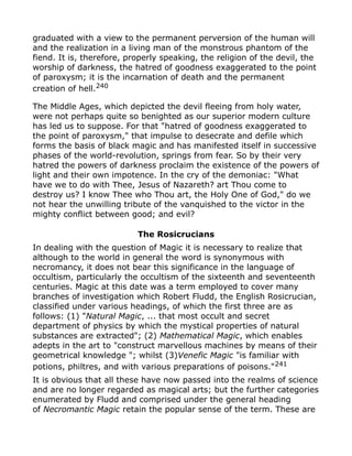 graduated with a view to the permanent perversion of the human will
and the realization in a living man of the monstrous phantom of the
fiend. It is, therefore, properly speaking, the religion of the devil, the
worship of darkness, the hatred of goodness exaggerated to the point
of paroxysm; it is the incarnation of death and the permanent
creation of hell.240
The Middle Ages, which depicted the devil fleeing from holy water,
were not perhaps quite so benighted as our superior modern culture
has led us to suppose. For that "hatred of goodness exaggerated to
the point of paroxysm," that impulse to desecrate and defile which
forms the basis of black magic and has manifested itself in successive
phases of the world-revolution, springs from fear. So by their very
hatred the powers of darkness proclaim the existence of the powers of
light and their own impotence. In the cry of the demoniac: "What
have we to do with Thee, Jesus of Nazareth? art Thou come to
destroy us? I know Thee who Thou art, the Holy One of God," do we
not hear the unwilling tribute of the vanquished to the victor in the
mighty conflict between good; and evil?
The Rosicrucians
In dealing with the question of Magic it is necessary to realize that
although to the world in general the word is synonymous with
necromancy, it does not bear this significance in the language of
occultism, particularly the occultism of the sixteenth and seventeenth
centuries. Magic at this date was a term employed to cover many
branches of investigation which Robert Fludd, the English Rosicrucian,
classified under various headings, of which the first three are as
follows: (1) "Natural Magic, ... that most occult and secret
department of physics by which the mystical properties of natural
substances are extracted"; (2) Mathematical Magic, which enables
adepts in the art to "construct marvellous machines by means of their
geometrical knowledge "; whilst (3)Venefic Magic "is familiar with
potions, philtres, and with various preparations of poisons."241
It is obvious that all these have now passed into the realms of science
and are no longer regarded as magical arts; but the further categories
enumerated by Fludd and comprised under the general heading
of Necromantic Magic retain the popular sense of the term. These are
 