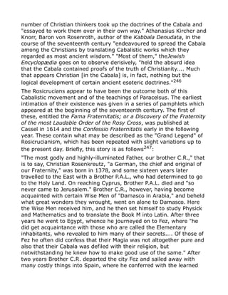 number of Christian thinkers took up the doctrines of the Cabala and
"essayed to work them over in their own way." Athanasius Kircher and
Knorr, Baron von Rosenroth, author of the Kabbala Denudata, in the
course of the seventeenth century "endeavoured to spread the Cabala
among the Christians by translating Cabalistic works which they
regarded as most ancient wisdom." "Most of them," theJewish
Encyclopædia goes on to observe derisively, "held the absurd idea
that the Cabala contained proofs of the truth of Christianity.... Much
that appears Christian [in the Cabala] is, in fact, nothing but the
logical development of certain ancient esoteric doctrines."246
The Rosicrucians appear to have been the outcome both of this
Cabalistic movement and of the teachings of Paracelsus. The earliest
intimation of their existence was given in a series of pamphlets which
appeared at the beginning of the seventeenth century. The first of
these, entitled the Fama Fraternitatis; or a Discovery of the Fraternity
of the most Laudable Order of the Rosy Cross, was published at
Cassel in 1614 and the Confessio Fraternitatis early in the following
year. These contain what may be described as the "Grand Legend" of
Rosicrucianism, which has been repeated with slight variations up to
the present day. Briefly, this story is as follows247
:
"The most godly and highly-illuminated Father, our brother C.R.," that
is to say, Christian Rosenkreutz, "a German, the chief and original of
our Fraternity," was born in 1378, and some sixteen years later
travelled to the East with a Brother P.A.L., who had determined to go
to the Holy Land. On reaching Cyprus, Brother P.A.L. died and "so
never came to Jerusalem." Brother C.R., however, having become
acquainted with certain Wise Men of "Damasco in Arabia," and beheld
what great wonders they wrought, went on alone to Damasco. Here
the Wise Men received him, and he then set himself to study Physick
and Mathematics and to translate the Book M into Latin. After three
years he went to Egypt, whence he journeyed on to Fez, where "he
did get acquaintance with those who are called the Elementary
inhabitants, who revealed to him many of their secrets.... Of those of
Fez he often did confess that their Magia was not altogether pure and
also that their Cabala was defiled with their religion, but
notwithstanding he knew how to make good use of the same." After
two years Brother C.R. departed the city Fez and sailed away with
many costly things into Spain, where he conferred with the learned
 