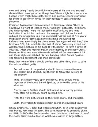 men and being "ready bountifully to impart all his arts and secrets"
showed them amongst other things how "there might be a society in
Europe which might have gold, silver, and precious stones sufficient
for them to bestow on kings for their necessary uses and lawful
purposes...."
Christian Rosenkreutz then returned to Germany, where "there is
nowadays no want of learned men, Magicians, Cabalists, Physicians,
and Philosophers." Here he "builded himself a fitting and neat
habitation in which he ruminated his voyage and philosophy and
reduced them together in a true memorial." At the end of five years'
meditation there "came again into his mind the wished-for
Reformation: accordingly he chose some few adjoyned with him," the
Brethren G.V., I.A., and I.O.--the last of whom "was very expert and
well learned in Cabala as his book H witnesseth"--to form a circle of
initiates. "After this manner began the Fraternity of the Rosy Cross."
Five other Brethren were afterwards added, all Germans except I.A.,
and these eight constituted his new building called Sancti Spiritus.
The following agreement was then drawn up:
First, that none of them should profess any other thing than to cure
the sick, and that gratis.
Second, none of the posterity should be constrained to wear
one certain kind of habit, but therein to follow the custom of
the country.
Third, that every year, upon the day C., they should meet
together at the house Sancti Spiritus, or write the cause of his
absence.
Fourth, every Brother should look about for a worthy person
who, after his decease, might succeed him.
Fifth, the word C.R. should be their seal, mark, and character.
Sixth, the Fraternity should remain secret one hundred years.
Finally Brother C.R. died, but where and when, or in what country he
was buried, remained a secret. The date, however, is generally given
as 1484. In 1604 the Brethren who then constituted the inner circle of
the Order discovered a door on which was written in large letters
 