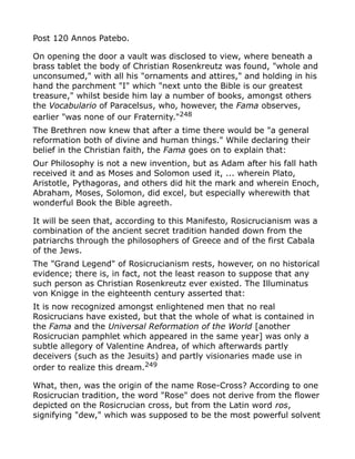 Post 120 Annos Patebo.
On opening the door a vault was disclosed to view, where beneath a
brass tablet the body of Christian Rosenkreutz was found, "whole and
unconsumed," with all his "ornaments and attires," and holding in his
hand the parchment "I" which "next unto the Bible is our greatest
treasure," whilst beside him lay a number of books, amongst others
the Vocabulario of Paracelsus, who, however, the Fama observes,
earlier "was none of our Fraternity."248
The Brethren now knew that after a time there would be "a general
reformation both of divine and human things." While declaring their
belief in the Christian faith, the Fama goes on to explain that:
Our Philosophy is not a new invention, but as Adam after his fall hath
received it and as Moses and Solomon used it, ... wherein Plato,
Aristotle, Pythagoras, and others did hit the mark and wherein Enoch,
Abraham, Moses, Solomon, did excel, but especially wherewith that
wonderful Book the Bible agreeth.
It will be seen that, according to this Manifesto, Rosicrucianism was a
combination of the ancient secret tradition handed down from the
patriarchs through the philosophers of Greece and of the first Cabala
of the Jews.
The "Grand Legend" of Rosicrucianism rests, however, on no historical
evidence; there is, in fact, not the least reason to suppose that any
such person as Christian Rosenkreutz ever existed. The Illuminatus
von Knigge in the eighteenth century asserted that:
It is now recognized amongst enlightened men that no real
Rosicrucians have existed, but that the whole of what is contained in
the Fama and the Universal Reformation of the World [another
Rosicrucian pamphlet which appeared in the same year] was only a
subtle allegory of Valentine Andrea, of which afterwards partly
deceivers (such as the Jesuits) and partly visionaries made use in
order to realize this dream.249
What, then, was the origin of the name Rose-Cross? According to one
Rosicrucian tradition, the word "Rose" does not derive from the flower
depicted on the Rosicrucian cross, but from the Latin word ros,
signifying "dew," which was supposed to be the most powerful solvent
 
