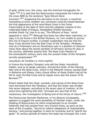 of gold, whilst crux, the cross, was the chemical hieroglyphic for
"light."250
It is said that the Rosicrucians interpreted the initials on
the cross INRI by the sentence "Igne Nitrum Roris
Invenitur."251 Supposing this derivation to be correct, it would be
interesting to know whether any connexion could be traced between
the first appearance of the word Rosie Cross in the Fama
Fraternitatis at the date of 1614 and the cabalistic treatise of the
celebrated Rabbi of Prague, Shabbethai Sheftel Horowitz,
entitled Shefa Tal, that is to say, "The Effusion of Dew," which
appeared in 1612.252
Although this book has often been reprinted, no
copy is to be found in the British Museum, so I am unable to pursue
this line of enquiry further. A simpler explanation may be that the
Rosy Cross derived from the Red Cross of the Templars. Mirabeau,
who as a Freemason and an Illuminatus was in a position to discover
many facts about the secret societies of Germany during his stay in
the country, definitely asserts that "the Rose Croix Masons of
the seventeenth century were only the ancient Order of the Templars
secretly perpetuated."253
Lecouteulx de Canteleu is more explicit:
In France the Knights (Templar) who left the Order, henceforth
hidden, and so to speak unknown, formed the Order of the Flaming
Star and of the Rose-Croix, which in the fifteenth century spread itself
in Bohemia and Silesia. Every Grand officer of these Orders had all his
life to wear the Red Cross and to repeat every day the prayer of St.
Bernard.254
Eckert states that the ritual, symbols, and names of the Rose-Croix
were borrowed from the Templars, and that the Order was divided
into seven degrees, according to the seven days of creation, at the
same time signifying that their "principal aim was that of the
mysterious, the investigation of Being and of the forces of nature."255
The Rosicrucian Kenneth Mackenzie, in his Masonic Cyclopædia,
appears to suggest the same possibility of Templar origin. Under the
heading of Rosicrucians he refers enigmatically to an invisible
fraternity that has existed from very ancient times, as early as the
days of the Crusades, "bound by solemn obligations of impenetrable
secrecy," and joining together in work for humanity and to "glorify the
good." At various periods of history this body has emerged into a sort
 