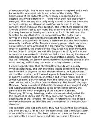 of temporary light; but its true name has never transpired and is only
known to the innermost adepts and rulers of the society. "The
Rosicrucians of the sixteenth century finally disappeared and re-
entered this invisible fraternity "--from which they had presumably
emerged. Whether any such body really existed or whether the above
account is simply an attempt at mystification devised to excite
curiosity, the incredulous may question. The writer here observes that
it would be indiscreet to say more, but elsewhere he throws out a hint
that may have some bearing on the matter, for in his article on the
Templars he says that after the suppression of the Order it was
revived in a more secret form and subsists to the present day. This
would exactly accord with Mirabeau's statement that the Rosicrucians
were only the Order of the Templars secretly perpetuated. Moreover,
as we shall see later, according to a legend preserved by the Royal
Order of Scotland, the degree of the Rosy Cross had been instituted
by that Order in conjunction with the Templars in 1314, and it would
certainly be a remarkable coincidence that a man bearing the name of
Rosenkreutz should happen to have inaugurated a society, founded,
like the Templars, on Eastern secret doctrines during the course of the
same century, without any connexion existing between the two.
I would suggest, then, that Christian Rosenkreutz was a purely
mythical personage, and that the whole legend concerning his travels
was invented to disguise the real sources whence the Rosicrucians
derived their system, which would appear to have been a compound
of ancient esoteric doctrines, of Arabian and Syrian magic, and of
Jewish Cabalism, partly inherited from the Templars but reinforced by
direct contact with Cabalistic Jews in Germany. The Rose-Croix, says
Mirabeau, "were a mystical, Cabalistic, theological, and magical sect,"
and Rosicrucianism thus became in the seventeenth century the
generic title by which everything of the nature of Cabalism,
Theosophy, Alchemy, Astrology, and Mysticism was designated. For
this reason it has been said that they cannot be regarded as the
descendants of the Templars. Mr. Waite, in referring to "the alleged
connexion between the Templars and the Brethren of the Rosy Cross,"
observes:
The Templars were not alchemists, they had no scientific pretensions,
and their secret, so far as it can be ascertained, was a religious secret
of an anti-Christian kind. The Rosicrucians, on the other hand, were
pre-eminently a learned society and they were also a Christian
 