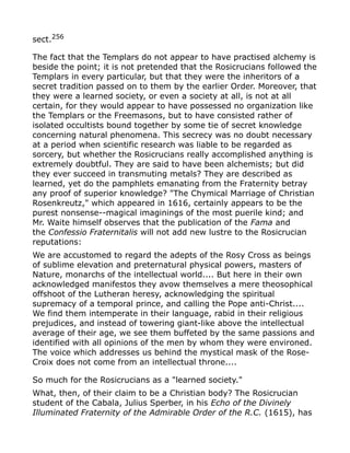 sect.256
The fact that the Templars do not appear to have practised alchemy is
beside the point; it is not pretended that the Rosicrucians followed the
Templars in every particular, but that they were the inheritors of a
secret tradition passed on to them by the earlier Order. Moreover, that
they were a learned society, or even a society at all, is not at all
certain, for they would appear to have possessed no organization like
the Templars or the Freemasons, but to have consisted rather of
isolated occultists bound together by some tie of secret knowledge
concerning natural phenomena. This secrecy was no doubt necessary
at a period when scientific research was liable to be regarded as
sorcery, but whether the Rosicrucians really accomplished anything is
extremely doubtful. They are said to have been alchemists; but did
they ever succeed in transmuting metals? They are described as
learned, yet do the pamphlets emanating from the Fraternity betray
any proof of superior knowledge? "The Chymical Marriage of Christian
Rosenkreutz," which appeared in 1616, certainly appears to be the
purest nonsense--magical imaginings of the most puerile kind; and
Mr. Waite himself observes that the publication of the Fama and
the Confessio Fraternitalis will not add new lustre to the Rosicrucian
reputations:
We are accustomed to regard the adepts of the Rosy Cross as beings
of sublime elevation and preternatural physical powers, masters of
Nature, monarchs of the intellectual world.... But here in their own
acknowledged manifestos they avow themselves a mere theosophical
offshoot of the Lutheran heresy, acknowledging the spiritual
supremacy of a temporal prince, and calling the Pope anti-Christ....
We find them intemperate in their language, rabid in their religious
prejudices, and instead of towering giant-like above the intellectual
average of their age, we see them buffeted by the same passions and
identified with all opinions of the men by whom they were environed.
The voice which addresses us behind the mystical mask of the Rose-
Croix does not come from an intellectual throne....
So much for the Rosicrucians as a "learned society."
What, then, of their claim to be a Christian body? The Rosicrucian
student of the Cabala, Julius Sperber, in his Echo of the Divinely
Illuminated Fraternity of the Admirable Order of the R.C. (1615), has
 