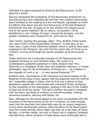 indicated the place assigned to Christ by the Rosicrucians. In De
Quincey's words:
Having maintained the probability of the Rosicrucian pretensions on
the ground that such magnalia Dei had from the creation downwards
been confided to the keeping of a few individuals--agreeably to which
he affirms that Adam was the first Rosicrucian of the Old Testament
and Simeon the last--he goes on to ask whether the Gospel put an
end to the secret tradition? By no means, he answers: Christ
established a new "college of magic" among His disciples, and the
greater mysteries were revealed to St. John and St. Paul.
John Yarker, quoting this passage, adds: "This, Brother Findel points
out, was a claim of the Carpocratian Gnostics"; it was also, as we
have seen, a part of the Johannite tradition which is said to have been
imparted to the Templars. We shall find the same idea of Christ as an
"initiate" running all through the secret societies up to the present
day.
These doctrines not unnaturally brought on the Rosicrucians the
suspicion of being an anti-Christian body. The writer of a
contemporary pamphlet published in 1624, declares that "this
fraternity is a stratagem of the Jews and Cabalistic Hebrews, in whose
philosophy, says Pic de la Mirandole, all things are ... as if hidden in
the majesty of truth or as ... in very sacred Mysteries."257
Another work, Examination of the Unknown and Novel Cabala of the
Brethren of the Rose-Cross, agrees with the assertion that the chief of
this "execrable college is Satan, that its first rule is denial of God,
blasphemy against the most simple and undivided Trinity, trampling
on the mysteries of the redemption, spitting in the face of the mother
of God and of all the saints." The sect is further accused of compacts
with the devil, sacrifices of children, of cherishing toads, making
poisonous powders, dancing with fiends, etc.
Now, although all this would appear to be quite incompatible with the
character of the Rosicrucians as far as it is known, we have already
seen that the practices here described were by no means imaginary;
in this same seventeenth century, when the fame of the Rosicrucians
was first noised abroad, black magic was still, as in the days of Gilles
de Rais, a horrible reality, not only in France but in England, Scotland,
and Germany, where sorcerers of both sexes were continually put to
 