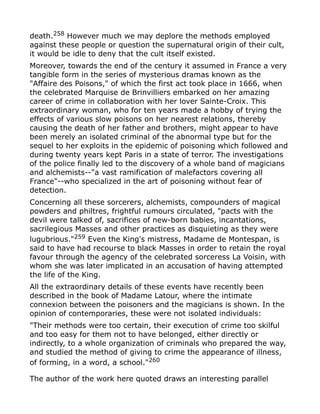 death.258
However much we may deplore the methods employed
against these people or question the supernatural origin of their cult,
it would be idle to deny that the cult itself existed.
Moreover, towards the end of the century it assumed in France a very
tangible form in the series of mysterious dramas known as the
"Affaire des Poisons," of which the first act took place in 1666, when
the celebrated Marquise de Brinvilliers embarked on her amazing
career of crime in collaboration with her lover Sainte-Croix. This
extraordinary woman, who for ten years made a hobby of trying the
effects of various slow poisons on her nearest relations, thereby
causing the death of her father and brothers, might appear to have
been merely an isolated criminal of the abnormal type but for the
sequel to her exploits in the epidemic of poisoning which followed and
during twenty years kept Paris in a state of terror. The investigations
of the police finally led to the discovery of a whole band of magicians
and alchemists--"a vast ramification of malefactors covering all
France"--who specialized in the art of poisoning without fear of
detection.
Concerning all these sorcerers, alchemists, compounders of magical
powders and philtres, frightful rumours circulated, "pacts with the
devil were talked of, sacrifices of new-born babies, incantations,
sacrilegious Masses and other practices as disquieting as they were
lugubrious."259
Even the King's mistress, Madame de Montespan, is
said to have had recourse to black Masses in order to retain the royal
favour through the agency of the celebrated sorceress La Voisin, with
whom she was later implicated in an accusation of having attempted
the life of the King.
All the extraordinary details of these events have recently been
described in the book of Madame Latour, where the intimate
connexion between the poisoners and the magicians is shown. In the
opinion of contemporaries, these were not isolated individuals:
"Their methods were too certain, their execution of crime too skilful
and too easy for them not to have belonged, either directly or
indirectly, to a whole organization of criminals who prepared the way,
and studied the method of giving to crime the appearance of illness,
of forming, in a word, a school."260
The author of the work here quoted draws an interesting parallel
 