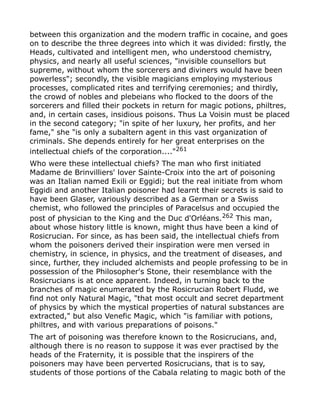 between this organization and the modern traffic in cocaine, and goes
on to describe the three degrees into which it was divided: firstly, the
Heads, cultivated and intelligent men, who understood chemistry,
physics, and nearly all useful sciences, "invisible counsellors but
supreme, without whom the sorcerers and diviners would have been
powerless"; secondly, the visible magicians employing mysterious
processes, complicated rites and terrifying ceremonies; and thirdly,
the crowd of nobles and plebeians who flocked to the doors of the
sorcerers and filled their pockets in return for magic potions, philtres,
and, in certain cases, insidious poisons. Thus La Voisin must be placed
in the second category; "in spite of her luxury, her profits, and her
fame," she "is only a subaltern agent in this vast organization of
criminals. She depends entirely for her great enterprises on the
intellectual chiefs of the corporation...."261
Who were these intellectual chiefs? The man who first initiated
Madame de Brinvilliers' lover Sainte-Croix into the art of poisoning
was an Italian named Exili or Eggidi; but the real initiate from whom
Eggidi and another Italian poisoner had learnt their secrets is said to
have been Glaser, variously described as a German or a Swiss
chemist, who followed the principles of Paracelsus and occupied the
post of physician to the King and the Duc d'Orléans.262
This man,
about whose history little is known, might thus have been a kind of
Rosicrucian. For since, as has been said, the intellectual chiefs from
whom the poisoners derived their inspiration were men versed in
chemistry, in science, in physics, and the treatment of diseases, and
since, further, they included alchemists and people professing to be in
possession of the Philosopher's Stone, their resemblance with the
Rosicrucians is at once apparent. Indeed, in turning back to the
branches of magic enumerated by the Rosicrucian Robert Fludd, we
find not only Natural Magic, "that most occult and secret department
of physics by which the mystical properties of natural substances are
extracted," but also Venefic Magic, which "is familiar with potions,
philtres, and with various preparations of poisons."
The art of poisoning was therefore known to the Rosicrucians, and,
although there is no reason to suppose it was ever practised by the
heads of the Fraternity, it is possible that the inspirers of the
poisoners may have been perverted Rosicrucians, that is to say,
students of those portions of the Cabala relating to magic both of the
 