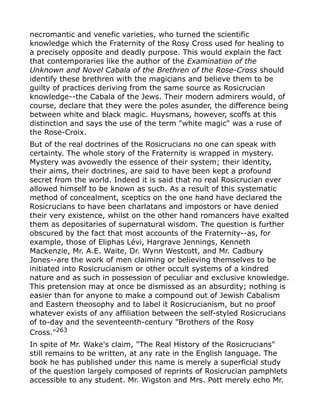 necromantic and venefic varieties, who turned the scientific
knowledge which the Fraternity of the Rosy Cross used for healing to
a precisely opposite and deadly purpose. This would explain the fact
that contemporaries like the author of the Examination of the
Unknown and Novel Cabala of the Brethren of the Rose-Cross should
identify these brethren with the magicians and believe them to be
guilty of practices deriving from the same source as Rosicrucian
knowledge--the Cabala of the Jews. Their modern admirers would, of
course, declare that they were the poles asunder, the difference being
between white and black magic. Huysmans, however, scoffs at this
distinction and says the use of the term "white magic" was a ruse of
the Rose-Croix.
But of the real doctrines of the Rosicrucians no one can speak with
certainty. The whole story of the Fraternity is wrapped in mystery.
Mystery was avowedly the essence of their system; their identity,
their aims, their doctrines, are said to have been kept a profound
secret from the world. Indeed it is said that no real Rosicrucian ever
allowed himself to be known as such. As a result of this systematic
method of concealment, sceptics on the one hand have declared the
Rosicrucians to have been charlatans and impostors or have denied
their very existence, whilst on the other hand romancers have exalted
them as depositaries of supernatural wisdom. The question is further
obscured by the fact that most accounts of the Fraternity--as, for
example, those of Eliphas Lévi, Hargrave Jennings, Kenneth
Mackenzie, Mr. A.E. Waite, Dr. Wynn Westcott, and Mr. Cadbury
Jones--are the work of men claiming or believing themselves to be
initiated into Rosicrucianism or other occult systems of a kindred
nature and as such in possession of peculiar and exclusive knowledge.
This pretension may at once be dismissed as an absurdity; nothing is
easier than for anyone to make a compound out of Jewish Cabalism
and Eastern theosophy and to label it Rosicrucianism, but no proof
whatever exists of any affiliation between the self-styled Rosicrucians
of to-day and the seventeenth-century "Brothers of the Rosy
Cross."263
In spite of Mr. Wake's claim, "The Real History of the Rosicrucians"
still remains to be written, at any rate in the English language. The
book he has published under this name is merely a superficial study
of the question largely composed of reprints of Rosicrucian pamphlets
accessible to any student. Mr. Wigston and Mrs. Pott merely echo Mr.
 