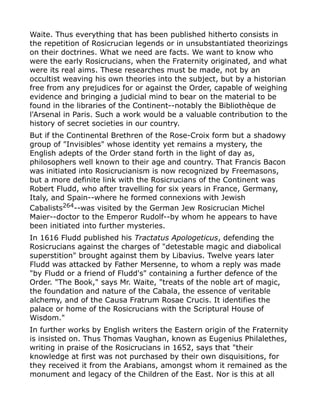 Waite. Thus everything that has been published hitherto consists in
the repetition of Rosicrucian legends or in unsubstantiated theorizings
on their doctrines. What we need are facts. We want to know who
were the early Rosicrucians, when the Fraternity originated, and what
were its real aims. These researches must be made, not by an
occultist weaving his own theories into the subject, but by a historian
free from any prejudices for or against the Order, capable of weighing
evidence and bringing a judicial mind to bear on the material to be
found in the libraries of the Continent--notably the Bibliothèque de
l'Arsenal in Paris. Such a work would be a valuable contribution to the
history of secret societies in our country.
But if the Continental Brethren of the Rose-Croix form but a shadowy
group of "Invisibles" whose identity yet remains a mystery, the
English adepts of the Order stand forth in the light of day as,
philosophers well known to their age and country. That Francis Bacon
was initiated into Rosicrucianism is now recognized by Freemasons,
but a more definite link with the Rosicrucians of the Continent was
Robert Fludd, who after travelling for six years in France, Germany,
Italy, and Spain--where he formed connexions with Jewish
Cabalists264
--was visited by the German Jew Rosicrucian Michel
Maier--doctor to the Emperor Rudolf--by whom he appears to have
been initiated into further mysteries.
In 1616 Fludd published his Tractatus Apologeticus, defending the
Rosicrucians against the charges of "detestable magic and diabolical
superstition" brought against them by Libavius. Twelve years later
Fludd was attacked by Father Mersenne, to whom a reply was made
"by Fludd or a friend of Fludd's" containing a further defence of the
Order. "The Book," says Mr. Waite, "treats of the noble art of magic,
the foundation and nature of the Cabala, the essence of veritable
alchemy, and of the Causa Fratrum Rosae Crucis. It identifies the
palace or home of the Rosicrucians with the Scriptural House of
Wisdom."
In further works by English writers the Eastern origin of the Fraternity
is insisted on. Thus Thomas Vaughan, known as Eugenius Philalethes,
writing in praise of the Rosicrucians in 1652, says that "their
knowledge at first was not purchased by their own disquisitions, for
they received it from the Arabians, amongst whom it remained as the
monument and legacy of the Children of the East. Nor is this at all
 