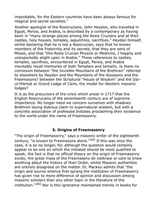 improbable, for the Eastern countries have been always famous for
magical and secret societies."
Another apologist of the Rosicrucians, John Heydon, who travelled in
Egypt, Persia, and Arabia, is described by a contemporary as having
been in "many strange places among the Rosie Crucians and at their
castles, holy houses, temples, sepulchres, sacrifices." Heydon himself,
whilst declaring that he is not a Rosicrucian, says that he knows
members of the Fraternity and its secrets, that they are sons of
Moses, and that "this Rosie Crucian Physick or Medicine, I happily and
unexpectedly alight upon in Arabia." These references to castles,
temples, sacrifices, encountered in Egypt, Persia, and Arabia
inevitably recall memories of both Templars and Ismailis. Is there no
connexion between "the Invisible Mountains of the Brethren" referred
to elsewhere by Heydon and the Mountains of the Assassins and the
Freemasons? between the Scriptural "House of Wisdom" and the Dar-
ul-Hikmat or Grand Lodge of Cairo, the model for Western masonic
lodges?
It is as the precursors of the crisis which arose in 1717 that the
English Rosicrucians of the seventeenth century are of supreme
importance. No longer need we concern ourselves with shadowy
Brethren laying dubious claim to supernatural wisdom, but with a
concrete association of professed Initiates proclaiming their existence
to the world under the name of Freemasonry.
5. Origins of Freemasonry
"The origin of Freemasonry," says a masonic writer of the eighteenth
century, "is known to Freemasons alone."265
If this was once the
case, it is so no longer, for, although the question would certainly
appear to be one on which the initiated should be most qualified to
speak, the fact is that no official theory on the origin of Freemasonry
exists; the great mass of the Freemasons do notknow or care to know
anything about the history of their Order, whilst Masonic authorities
are entirely disagreed on the matter. Dr. Mackey admits that "the
origin and source whence first sprang the institution of Freemasonry
has given rise to more difference of opinion and discussion among
masonic scholars than any other topic in the literature of the
institution."266
Nor is this ignorance maintained merely in books for
 