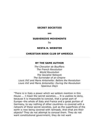 SECRET SOCIETIES
AND
SUBVERSIVE MOVEMENTS
by
NESTA H. WEBSTER
CHRISTIAN BOOK CLUB OF AMERICA
BY THE SAME AUTHOR
The Chevalier de Boufflers
The French Revolution
World Revolution
The Socialist Network
The Surrender of an Empire
Louis XVI and Marie Antoinette: Before the Revolution
Louis XVI and Marie Antoinette: During the Revolution
Spacious Days
"There is in Italy a power which we seldom mention in this
House ... I mean the secret societies.... It is useless to deny,
because it is impossible to conceal, that a great part of
Europe--the whole of Italy and France and a great portion of
Germany, to say nothing of other countries--is covered with a
network of these secret societies, just as the superficies of the
earth is now being covered with railroads. And what are their
objects? They do not attempt to conceal them. They do not
want constitutional government; they do not want
 