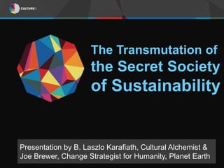 The Transmutation of 
the Secret Society 
of Sustainability 
Presentation by B. Laszlo Karafiath, Cultural Alchemist & 
Joe Brewer, Change Strategist for Humanity, Planet Earth 
 
