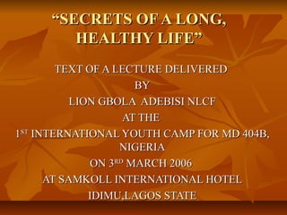 “SECRETS OF A LONG,
        HEALTHY LIFE”
        TEXT OF A LECTURE DELIVERED
                      BY
           LION GBOLA ADEBISI NLCF
                    AT THE
1ST INTERNATIONAL YOUTH CAMP FOR MD 404B,
                   NIGERIA
              ON 3RD MARCH 2006
      AT SAMKOLL INTERNATIONAL HOTEL
              IDIMU,LAGOS STATE
 