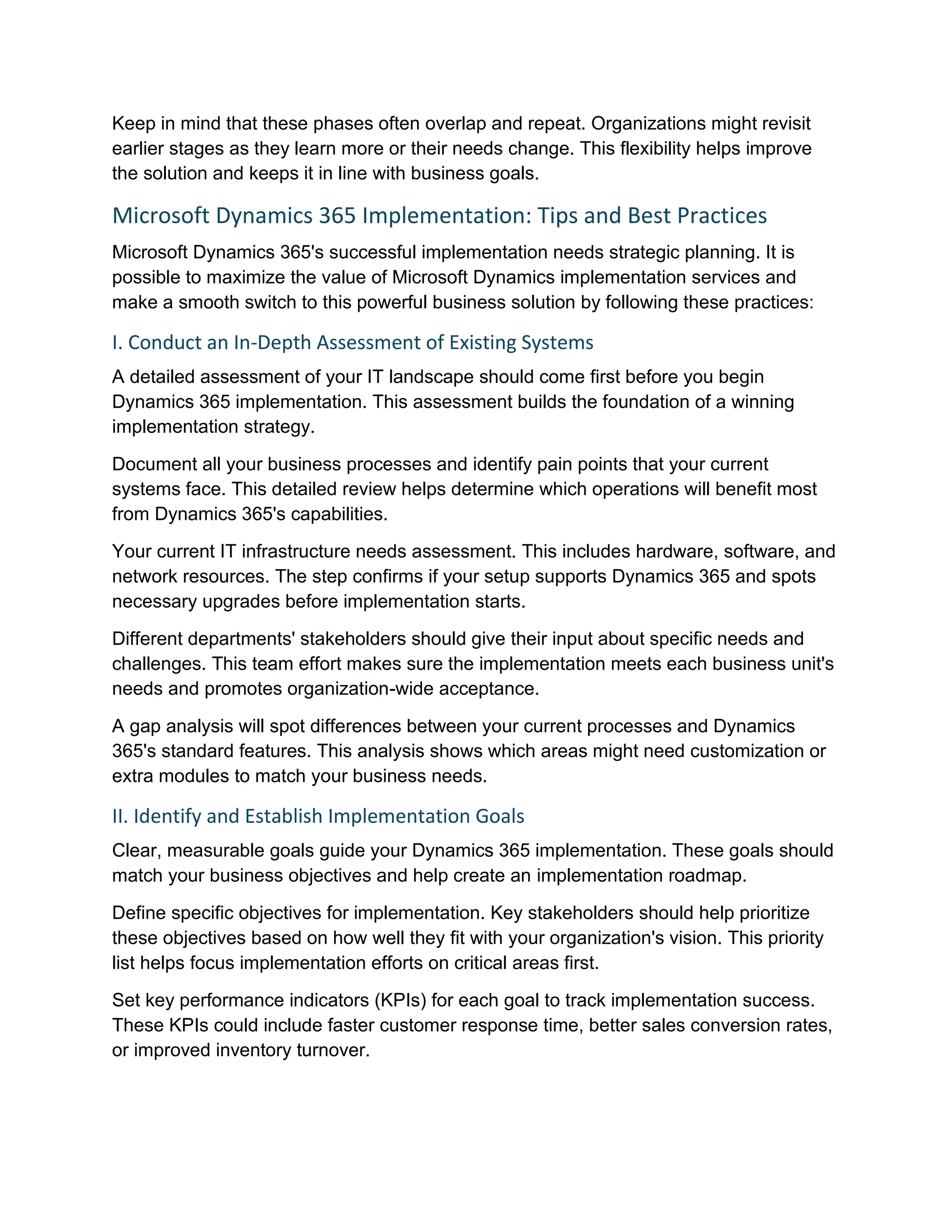 Keep in mind that these phases often overlap and repeat. Organizations might revisit
earlier stages as they learn more or their needs change. This flexibility helps improve
the solution and keeps it in line with business goals.
Microsoft Dynamics 365 Implementation: Tips and Best Practices
Microsoft Dynamics 365's successful implementation needs strategic planning. It is
possible to maximize the value of Microsoft Dynamics implementation services and
make a smooth switch to this powerful business solution by following these practices:
I. Conduct an In-Depth Assessment of Existing Systems
A detailed assessment of your IT landscape should come first before you begin
Dynamics 365 implementation. This assessment builds the foundation of a winning
implementation strategy.
Document all your business processes and identify pain points that your current
systems face. This detailed review helps determine which operations will benefit most
from Dynamics 365's capabilities.
Your current IT infrastructure needs assessment. This includes hardware, software, and
network resources. The step confirms if your setup supports Dynamics 365 and spots
necessary upgrades before implementation starts.
Different departments' stakeholders should give their input about specific needs and
challenges. This team effort makes sure the implementation meets each business unit's
needs and promotes organization-wide acceptance.
A gap analysis will spot differences between your current processes and Dynamics
365's standard features. This analysis shows which areas might need customization or
extra modules to match your business needs.
II. Identify and Establish Implementation Goals
Clear, measurable goals guide your Dynamics 365 implementation. These goals should
match your business objectives and help create an implementation roadmap.
Define specific objectives for implementation. Key stakeholders should help prioritize
these objectives based on how well they fit with your organization's vision. This priority
list helps focus implementation efforts on critical areas first.
Set key performance indicators (KPIs) for each goal to track implementation success.
These KPIs could include faster customer response time, better sales conversion rates,
or improved inventory turnover.
 