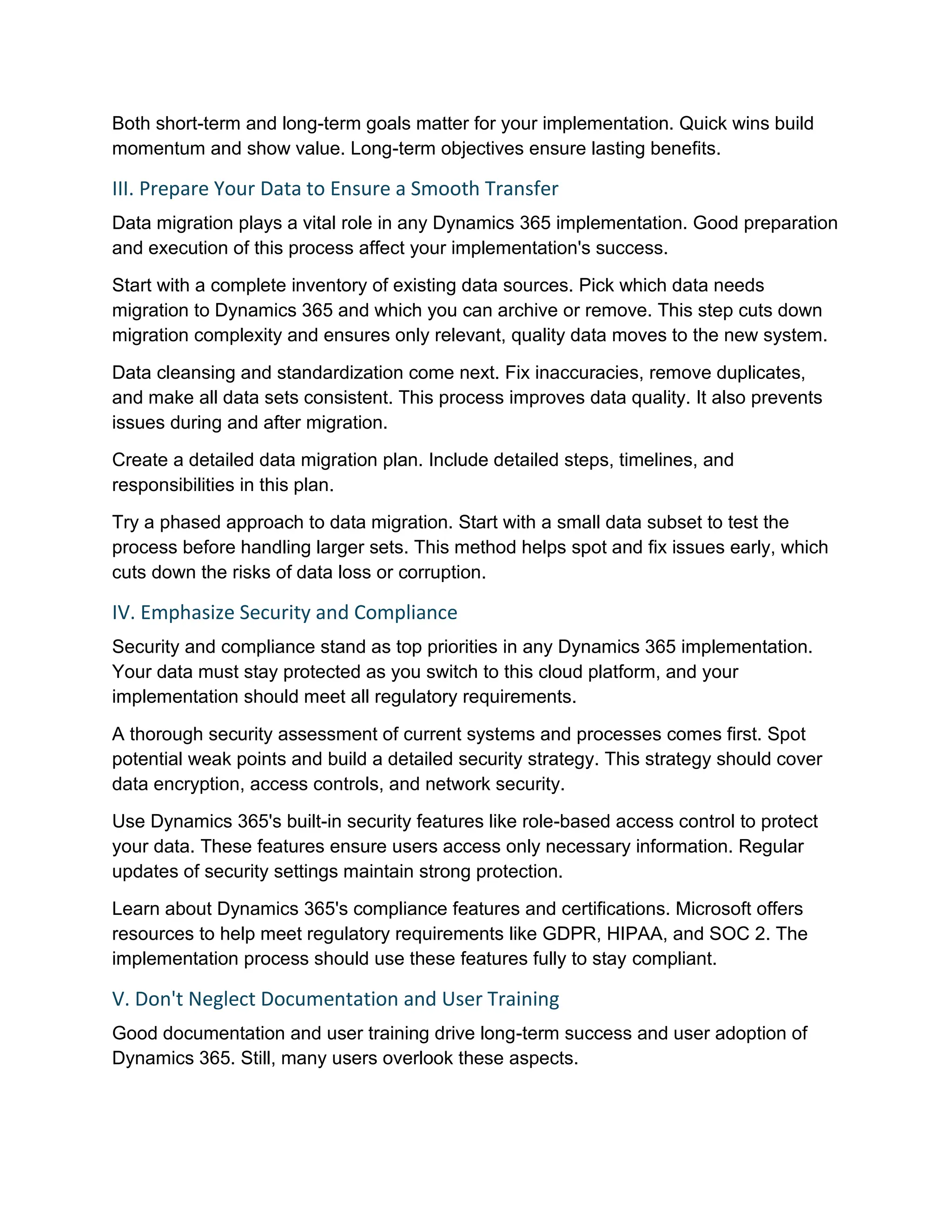Both short-term and long-term goals matter for your implementation. Quick wins build
momentum and show value. Long-term objectives ensure lasting benefits.
III. Prepare Your Data to Ensure a Smooth Transfer
Data migration plays a vital role in any Dynamics 365 implementation. Good preparation
and execution of this process affect your implementation's success.
Start with a complete inventory of existing data sources. Pick which data needs
migration to Dynamics 365 and which you can archive or remove. This step cuts down
migration complexity and ensures only relevant, quality data moves to the new system.
Data cleansing and standardization come next. Fix inaccuracies, remove duplicates,
and make all data sets consistent. This process improves data quality. It also prevents
issues during and after migration.
Create a detailed data migration plan. Include detailed steps, timelines, and
responsibilities in this plan.
Try a phased approach to data migration. Start with a small data subset to test the
process before handling larger sets. This method helps spot and fix issues early, which
cuts down the risks of data loss or corruption.
IV. Emphasize Security and Compliance
Security and compliance stand as top priorities in any Dynamics 365 implementation.
Your data must stay protected as you switch to this cloud platform, and your
implementation should meet all regulatory requirements.
A thorough security assessment of current systems and processes comes first. Spot
potential weak points and build a detailed security strategy. This strategy should cover
data encryption, access controls, and network security.
Use Dynamics 365's built-in security features like role-based access control to protect
your data. These features ensure users access only necessary information. Regular
updates of security settings maintain strong protection.
Learn about Dynamics 365's compliance features and certifications. Microsoft offers
resources to help meet regulatory requirements like GDPR, HIPAA, and SOC 2. The
implementation process should use these features fully to stay compliant.
V. Don't Neglect Documentation and User Training
Good documentation and user training drive long-term success and user adoption of
Dynamics 365. Still, many users overlook these aspects.
 