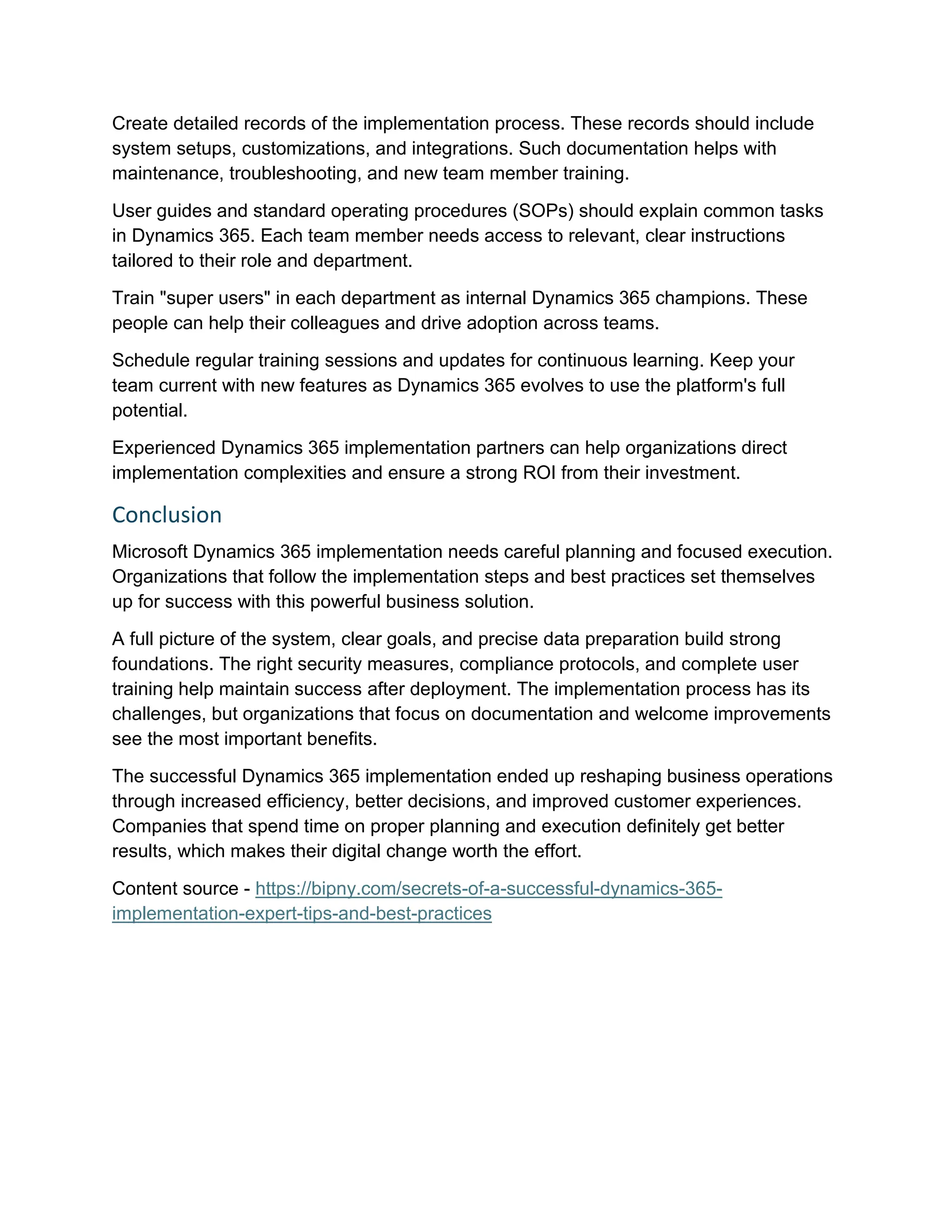 Create detailed records of the implementation process. These records should include
system setups, customizations, and integrations. Such documentation helps with
maintenance, troubleshooting, and new team member training.
User guides and standard operating procedures (SOPs) should explain common tasks
in Dynamics 365. Each team member needs access to relevant, clear instructions
tailored to their role and department.
Train "super users" in each department as internal Dynamics 365 champions. These
people can help their colleagues and drive adoption across teams.
Schedule regular training sessions and updates for continuous learning. Keep your
team current with new features as Dynamics 365 evolves to use the platform's full
potential.
Experienced Dynamics 365 implementation partners can help organizations direct
implementation complexities and ensure a strong ROI from their investment.
Conclusion
Microsoft Dynamics 365 implementation needs careful planning and focused execution.
Organizations that follow the implementation steps and best practices set themselves
up for success with this powerful business solution.
A full picture of the system, clear goals, and precise data preparation build strong
foundations. The right security measures, compliance protocols, and complete user
training help maintain success after deployment. The implementation process has its
challenges, but organizations that focus on documentation and welcome improvements
see the most important benefits.
The successful Dynamics 365 implementation ended up reshaping business operations
through increased efficiency, better decisions, and improved customer experiences.
Companies that spend time on proper planning and execution definitely get better
results, which makes their digital change worth the effort.
Content source - https://bipny.com/secrets-of-a-successful-dynamics-365-
implementation-expert-tips-and-best-practices
 