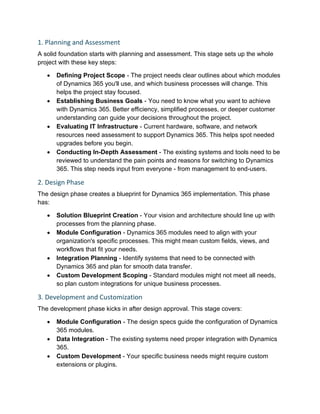 1. Planning and Assessment
A solid foundation starts with planning and assessment. This stage sets up the whole
project with these key steps:
• Defining Project Scope - The project needs clear outlines about which modules
of Dynamics 365 you'll use, and which business processes will change. This
helps the project stay focused.
• Establishing Business Goals - You need to know what you want to achieve
with Dynamics 365. Better efficiency, simplified processes, or deeper customer
understanding can guide your decisions throughout the project.
• Evaluating IT Infrastructure - Current hardware, software, and network
resources need assessment to support Dynamics 365. This helps spot needed
upgrades before you begin.
• Conducting In-Depth Assessment - The existing systems and tools need to be
reviewed to understand the pain points and reasons for switching to Dynamics
365. This step needs input from everyone - from management to end-users.
2. Design Phase
The design phase creates a blueprint for Dynamics 365 implementation. This phase
has:
• Solution Blueprint Creation - Your vision and architecture should line up with
processes from the planning phase.
• Module Configuration - Dynamics 365 modules need to align with your
organization's specific processes. This might mean custom fields, views, and
workflows that fit your needs.
• Integration Planning - Identify systems that need to be connected with
Dynamics 365 and plan for smooth data transfer.
• Custom Development Scoping - Standard modules might not meet all needs,
so plan custom integrations for unique business processes.
3. Development and Customization
The development phase kicks in after design approval. This stage covers:
• Module Configuration - The design specs guide the configuration of Dynamics
365 modules.
• Data Integration - The existing systems need proper integration with Dynamics
365.
• Custom Development - Your specific business needs might require custom
extensions or plugins.
 
