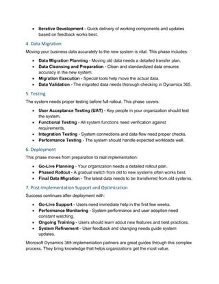 • Iterative Development - Quick delivery of working components and updates
based on feedback works best.
4. Data Migration
Moving your business data accurately to the new system is vital. This phase includes:
• Data Migration Planning - Moving old data needs a detailed transfer plan.
• Data Cleansing and Preparation - Clean and standardized data ensures
accuracy in the new system.
• Migration Execution - Special tools help move the actual data.
• Data Validation - The migrated data needs thorough checking in Dynamics 365.
5. Testing
The system needs proper testing before full rollout. This phase covers:
• User Acceptance Testing (UAT) - Key people in your organization should test
the system.
• Functional Testing - All system functions need verification against
requirements.
• Integration Testing - System connections and data flow need proper checks.
• Performance Testing - The system should handle expected workloads well.
6. Deployment
This phase moves from preparation to real implementation:
• Go-Live Planning - Your organization needs a detailed rollout plan.
• Phased Rollout - A gradual switch from old to new systems often works best.
• Final Data Migration - The latest data needs to be transferred from old systems.
7. Post-Implementation Support and Optimization
Success continues after deployment with:
• Go-Live Support - Users need immediate help in the first few weeks.
• Performance Monitoring - System performance and user adoption need
constant watching.
• Ongoing Training - Users should learn about new features and best practices.
• System Refinement - User feedback and changing needs guide system
updates.
Microsoft Dynamics 365 implementation partners are great guides through this complex
process. They bring knowledge that helps organizations get the most value.
 