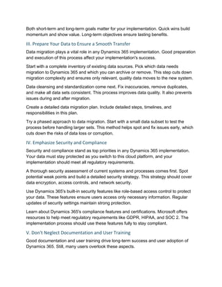 Both short-term and long-term goals matter for your implementation. Quick wins build
momentum and show value. Long-term objectives ensure lasting benefits.
III. Prepare Your Data to Ensure a Smooth Transfer
Data migration plays a vital role in any Dynamics 365 implementation. Good preparation
and execution of this process affect your implementation's success.
Start with a complete inventory of existing data sources. Pick which data needs
migration to Dynamics 365 and which you can archive or remove. This step cuts down
migration complexity and ensures only relevant, quality data moves to the new system.
Data cleansing and standardization come next. Fix inaccuracies, remove duplicates,
and make all data sets consistent. This process improves data quality. It also prevents
issues during and after migration.
Create a detailed data migration plan. Include detailed steps, timelines, and
responsibilities in this plan.
Try a phased approach to data migration. Start with a small data subset to test the
process before handling larger sets. This method helps spot and fix issues early, which
cuts down the risks of data loss or corruption.
IV. Emphasize Security and Compliance
Security and compliance stand as top priorities in any Dynamics 365 implementation.
Your data must stay protected as you switch to this cloud platform, and your
implementation should meet all regulatory requirements.
A thorough security assessment of current systems and processes comes first. Spot
potential weak points and build a detailed security strategy. This strategy should cover
data encryption, access controls, and network security.
Use Dynamics 365's built-in security features like role-based access control to protect
your data. These features ensure users access only necessary information. Regular
updates of security settings maintain strong protection.
Learn about Dynamics 365's compliance features and certifications. Microsoft offers
resources to help meet regulatory requirements like GDPR, HIPAA, and SOC 2. The
implementation process should use these features fully to stay compliant.
V. Don't Neglect Documentation and User Training
Good documentation and user training drive long-term success and user adoption of
Dynamics 365. Still, many users overlook these aspects.
 