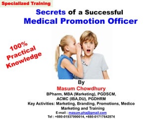 Secrets of a Successful
Medical Promotion Officer
By
Masum Chowdhury
BPharm, MBA (Marketing), PGDSCM,
ACMC (IBA,DU), PGDHRM
Key Activities: Marketing, Branding, Promotions, Medico
Marketing and Training
E-mail : masum.pha@gmail.com
Tel : +880-01937990014, +880-01717642874
Specialized Training
 