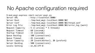 No Apache conﬁguration required
$ mod_wsgi-express start-server wsgi.py
Server URL : http://localhost:8000/
Server Root : /tmp/mod_wsgi-localhost:8000:502
Server Conf : /tmp/mod_wsgi-localhost:8000:502/httpd.conf
Error Log File : /tmp/mod_wsgi-localhost:8000:502/error_log (warn)
Request Capacity : 5 (1 process * 5 threads)
Request Timeout : 60 (seconds)
Startup Timeout : 15 (seconds)
Queue Backlog : 100 (connections)
Queue Timeout : 45 (seconds)
Server Capacity : 20 (event/worker), 20 (prefork)
Server Backlog : 500 (connections)
Locale Setting : en_AU.UTF-8
 