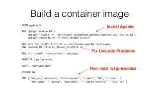 Build a container image
FROM python:3
RUN apt-get update && 
apt-get install -y --no-install-recommends apache2 apache2-dev locales && 
apt-get clean && rm -r /var/lib/apt/lists/*
RUN echo 'en_US.UTF-8 UTF-8' >> /etc/locale.gen && locale-gen
ENV LANG=en_US.UTF-8 LC_ALL=en_US.UTF-8
RUN pip install --no-cache-dir mod_wsgi
WORKDIR /opt/app-root
COPY . /opt/app-root
EXPOSE 80
CMD [ "mod_wsgi-express", "start-server", "--port", "80", "--user", 
"www-data", "--group", "www-data", "--log-to-terminal", "wsgi.py" ]
Install Apache
Fix Unicode Problems
Run mod_wsgi-express
 