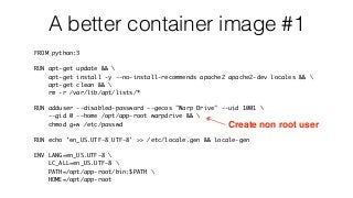 A better container image #1
FROM python:3
RUN apt-get update && 
apt-get install -y --no-install-recommends apache2 apache2-dev locales && 
apt-get clean && 
rm -r /var/lib/apt/lists/*
RUN adduser --disabled-password --gecos "Warp Drive" --uid 1001 
--gid 0 --home /opt/app-root warpdrive && 
chmod g+w /etc/passwd
RUN echo 'en_US.UTF-8 UTF-8' >> /etc/locale.gen && locale-gen
ENV LANG=en_US.UTF-8 
LC_ALL=en_US.UTF-8 
PATH=/opt/app-root/bin:$PATH 
HOME=/opt/app-root
Create non root user
 