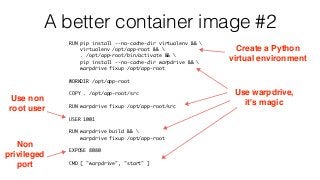 A better container image #2
RUN pip install --no-cache-dir virtualenv && 
virtualenv /opt/app-root && 
. /opt/app-root/bin/activate && 
pip install --no-cache-dir warpdrive && 
warpdrive fixup /opt/app-root
WORKDIR /opt/app-root
COPY . /opt/app-root/src
RUN warpdrive fixup /opt/app-root/src
USER 1001
RUN warpdrive build && 
warpdrive fixup /opt/app-root
EXPOSE 8080
CMD [ "warpdrive", "start" ]
Create a Python 
virtual environment
Use warpdrive,
it's magicUse non
root user
Non
privileged
port
 