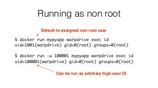 Running as non root
$ docker run mypyapp warpdrive exec id
uid=1001(warpdrive) gid=0(root) groups=0(root)
$ docker run -u 100001 mypyapp warpdrive exec id
uid=100001(warpdrive) gid=0(root) groups=0(root)
Default to assigned non root user
Can be run as arbitrary high user ID
 