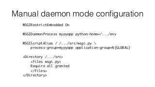 Manual daemon mode conﬁguration
WSGIRestrictEmbedded On
WSGIDaemonProcess mypyapp python-home=/.../env
WSGIScriptAlias / /.../src/wsgi.py 
process-group=mypyapp application-group=%{GLOBAL}
<Directory /.../src>
<Files wsgi.py>
Require all granted
</Files>
</Directory>
 