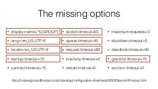 The missing options
• display-name='%{GROUP}'
• lang='en_US.UTF-8'
• locale='en_US.UTF-8'
• startup-timeout=15
• connect-timeout=15
• socket-timeout=60
• queue-timeout=45
• request-timeout=60
• inactivity-timeout=0
• restart-interval=0
• maximum-requests=0
• shutdown-timeout=5
• deadlock-timeout=60
• graceful-timeout=15
• eviction-timeout=0
http://modwsgi.readthedocs.io/en/develop/conﬁguration-directives/WSGIDaemonProcess.html
 