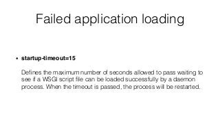 Failed application loading
• startup-timeout=15 
 
Deﬁnes the maximum number of seconds allowed to pass waiting to
see if a WSGI script ﬁle can be loaded successfully by a daemon
process. When the timeout is passed, the process will be restarted.
 