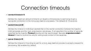 Connection timeouts
• connect-timeout=15 
 
Deﬁnes the maximum amount of time for an Apache child process to wait trying to get a
successful connection to the mod_wsgi daemon processes. This defaults to 15 seconds.
• socket-timeout=60 
 
Deﬁnes the timeout on individual reads/writes on the socket connection between the Apache
child processes and the mod_wsgi daemon processes. If not speciﬁed, the number of seconds
speciﬁed by the Apache Timeout directive will be used instead. See also response-socket-
timeout if need to control this only for writing back content of the response.
• queue-timeout=45 
 
Deﬁnes the timeout on how long to wait for a mod_wsgi daemon process to accept a request for
processing. Not enabled by default.
 