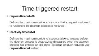 Time triggered restart
• request-timeout=60 
 
Deﬁnes the maximum number of seconds that a request is allowed
to run before the daemon process is restarted.
• inactivity-timeout=0 
 
Deﬁnes the maximum number of seconds allowed to pass before
the daemon process is shutdown and restarted when the daemon
process has entered an idle state. To restart on stuck requests use
request-timeout instead.
 