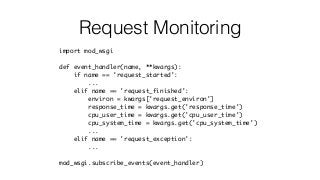 Request Monitoring
import mod_wsgi
def event_handler(name, **kwargs):
if name == 'request_started':
...
elif name == 'request_finished':
environ = kwargs['request_environ']
response_time = kwargs.get('response_time')
cpu_user_time = kwargs.get('cpu_user_time')
cpu_system_time = kwargs.get('cpu_system_time')
...
elif name == 'request_exception':
...
mod_wsgi.subscribe_events(event_handler)
 