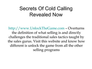 Secrets Of Cold Calling Revealed Now http://www.UnlockTheGame.com  – Overturns the definition of what selling is and directly challenges the traditional sales tactics taught by the sales gurus. Visit this website and know how different is unlock the game from all the other selling programs 