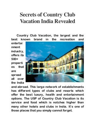 Secrets of Country Club 
Vacation India Revealed 
Country Club Vacation, the largest and the 
best known brand in the recreation and 
entertai 
nment 
industry, 
offers its 
500+ 
properti 
es that 
are 
spread 
all over 
the India 
and abroad. This large network of establishments 
has different types of clubs and resorts which 
offer the best luxury, health and entertainment 
options. The USP of Country Club Vacation is its 
service and food which is notches higher than 
many other hotels and clubs in India. It’s one of 
those places that you simply cannot forget. 
 