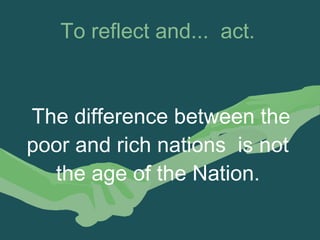 To reflect and...  act. 
 
The difference between the
poor and rich nations is not
the age of the Nation.
 
