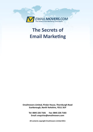 The Secrets of
       Email Marketing




Emailmovers Limited, Pindar House, Thornburgh Road
      Scarborough, North Yorkshire, YO11 3UY

      Tel: 0845 226 7181 Fax: 0845 226 7183
        Email: enquiries@emailmovers.com

      All contents copyright Emailmovers Limited 2011
 