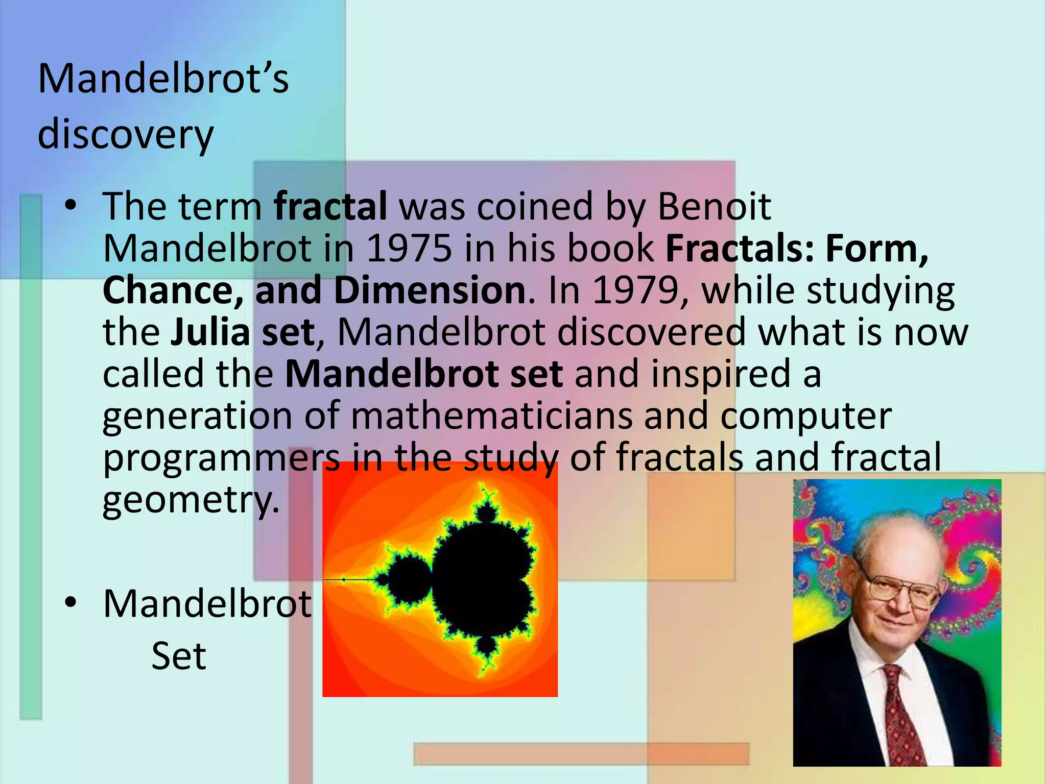 • The term fractal was coined by Benoit
Mandelbrot in 1975 in his book Fractals: Form,
Chance, and Dimension. In 1979, while studying
the Julia set, Mandelbrot discovered what is now
called the Mandelbrot set and inspired a
generation of mathematicians and computer
programmers in the study of fractals and fractal
geometry.
• Mandelbrot
Set
Mandelbrot’s
discovery
 