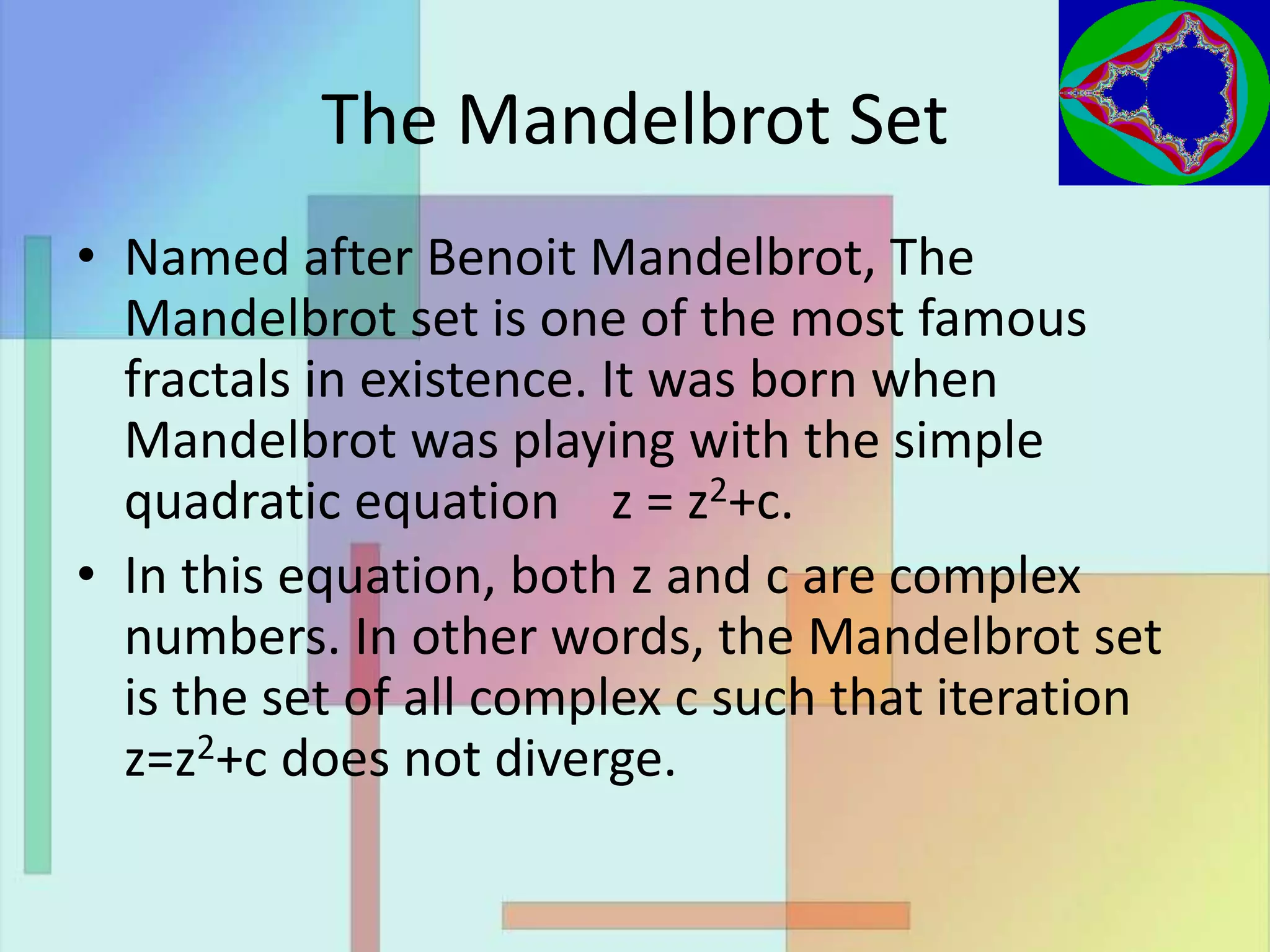 The Mandelbrot Set
• Named after Benoit Mandelbrot, The
Mandelbrot set is one of the most famous
fractals in existence. It was born when
Mandelbrot was playing with the simple
quadratic equation z = z2+c.
• In this equation, both z and c are complex
numbers. In other words, the Mandelbrot set
is the set of all complex c such that iteration
z=z2+c does not diverge.
 